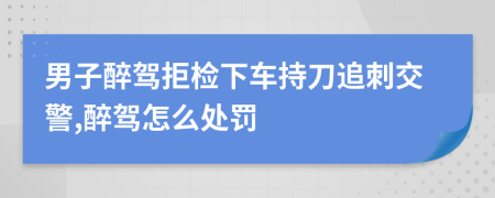 男子醉驾拒检下车持刀追刺交警,醉驾怎么处罚