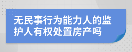 无民事行为能力人的监护人有权处置房产吗