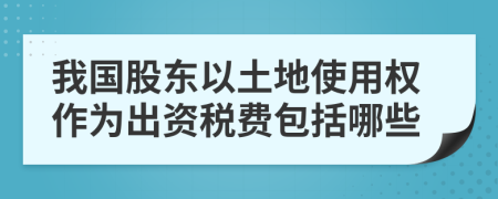 我国股东以土地使用权作为出资税费包括哪些