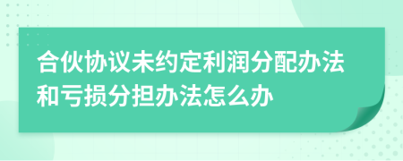 合伙协议未约定利润分配办法和亏损分担办法怎么办