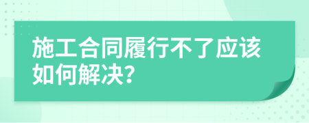 施工合同履行不了应该如何解决？