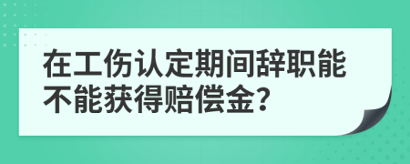 在工伤认定期间辞职能不能获得赔偿金？