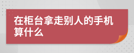 在柜台拿走别人的手机算什么