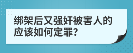 绑架后又强奸被害人的应该如何定罪？