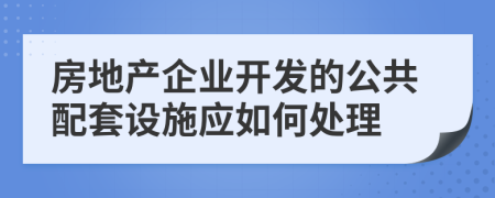 房地产企业开发的公共配套设施应如何处理