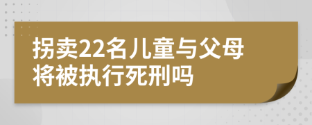 拐卖22名儿童与父母将被执行死刑吗