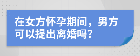在女方怀孕期间，男方可以提出离婚吗？