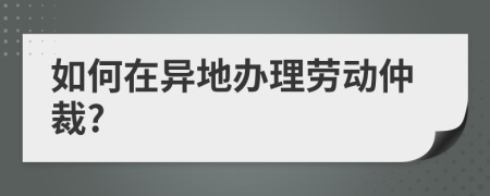 如何在异地办理劳动仲裁?