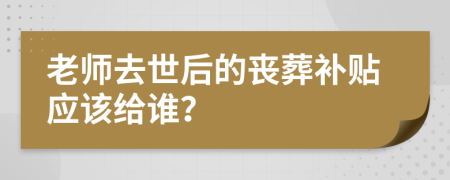 老师去世后的丧葬补贴应该给谁？