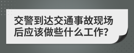 交警到达交通事故现场后应该做些什么工作？