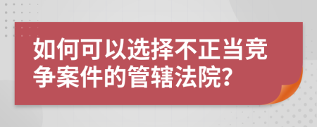 如何可以选择不正当竞争案件的管辖法院？