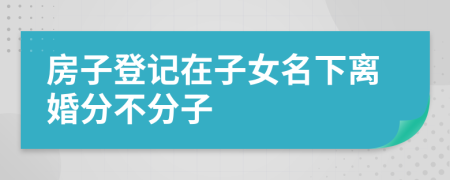 房子登记在子女名下离婚分不分子