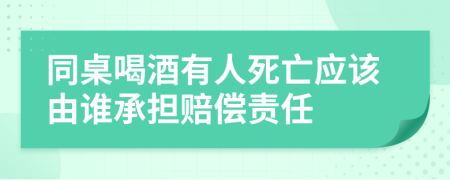 同桌喝酒有人死亡应该由谁承担赔偿责任