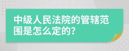 中级人民法院的管辖范围是怎么定的？