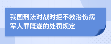 我国刑法对战时拒不救治伤病军人罪既遂的处罚规定