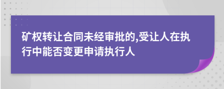 矿权转让合同未经审批的,受让人在执行中能否变更申请执行人