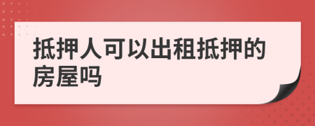 抵押人可以出租抵押的房屋吗