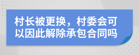 村长被更换，村委会可以因此解除承包合同吗