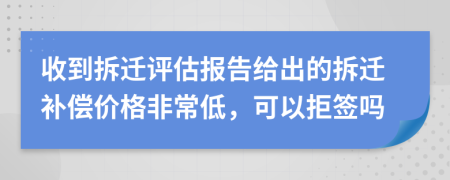 收到拆迁评估报告给出的拆迁补偿价格非常低，可以拒签吗