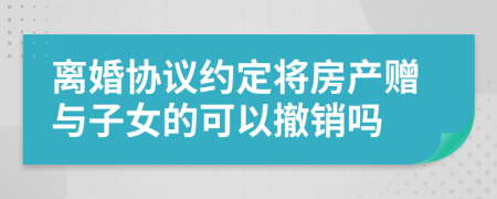 离婚协议约定将房产赠与子女的可以撤销吗