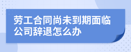 劳工合同尚未到期面临公司辞退怎么办