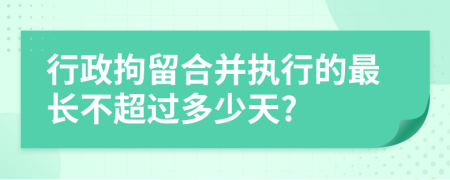 行政拘留合并执行的最长不超过多少天?