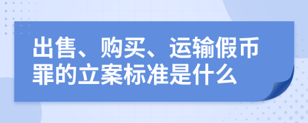 出售、购买、运输假币罪的立案标准是什么