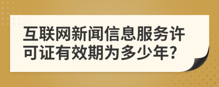 互联网新闻信息服务许可证有效期为多少年?