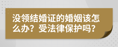 没领结婚证的婚姻该怎么办？受法律保护吗？