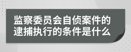 监察委员会自侦案件的逮捕执行的条件是什么