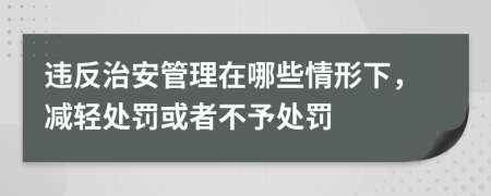 违反治安管理在哪些情形下，减轻处罚或者不予处罚