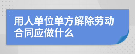 用人单位单方解除劳动合同应做什么