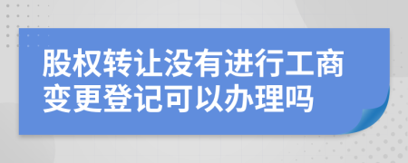 股权转让没有进行工商变更登记可以办理吗