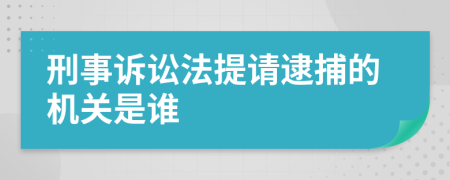 刑事诉讼法提请逮捕的机关是谁