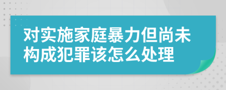 对实施家庭暴力但尚未构成犯罪该怎么处理