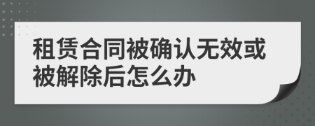 租赁合同被确认无效或被解除后怎么办