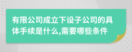 有限公司成立下设子公司的具体手续是什么,需要哪些条件