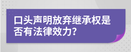 口头声明放弃继承权是否有法律效力？