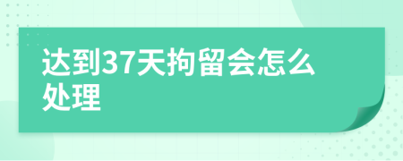 达到37天拘留会怎么处理