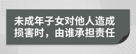 未成年子女对他人造成损害时，由谁承担责任