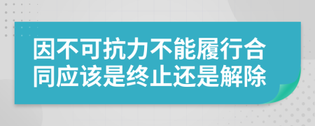 因不可抗力不能履行合同应该是终止还是解除