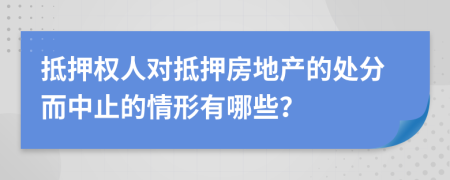 抵押权人对抵押房地产的处分而中止的情形有哪些？