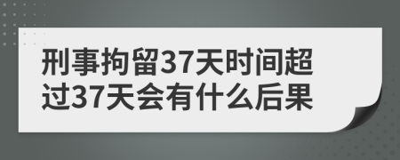 刑事拘留37天时间超过37天会有什么后果