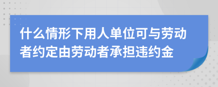 什么情形下用人单位可与劳动者约定由劳动者承担违约金