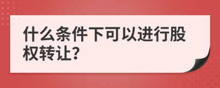 什么条件下可以进行股权转让？