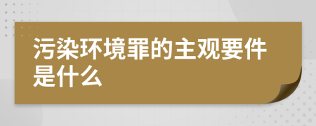 污染环境罪的主观要件是什么