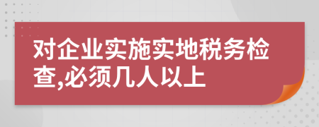 对企业实施实地税务检查,必须几人以上