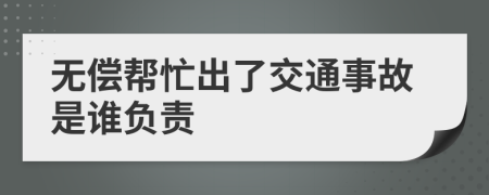 无偿帮忙出了交通事故是谁负责