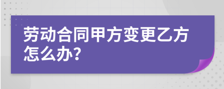 劳动合同甲方变更乙方怎么办？