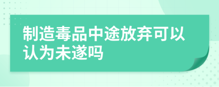 制造毒品中途放弃可以认为未遂吗